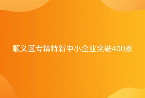 北京市專精特新中小企業(yè)名單發(fā)布,順義區(qū)專精特新中小企業(yè)突破400家