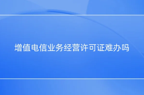 增值電信業(yè)務(wù)經(jīng)營許可證難辦嗎?為什么?